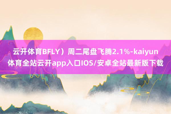 云开体育BFLY)周二尾盘飞腾2.1%-kaiyun体育全站云开app入口IOS/安卓全站最新版下载