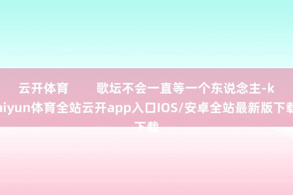 云开体育 歌坛不会一直等一个东说念主-kaiyun体育全站云开app入口IOS/安卓全站最新版下载