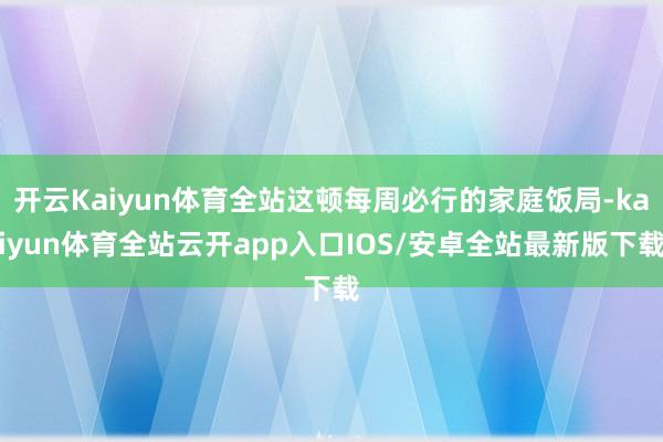 开云Kaiyun体育全站这顿每周必行的家庭饭局-kaiyun体育全站云开app入口IOS/安卓全站最新版下载