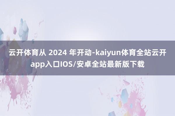 云开体育从 2024 年开动-kaiyun体育全站云开app入口IOS/安卓全站最新版下载