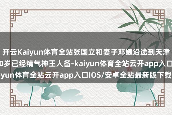 开云Kaiyun体育全站张国立和妻子邓婕沿途到天津的一又友家里作客, 70岁已经精气神王人备-kaiyun体育全站云开app入口IOS/安卓全站最新版下载