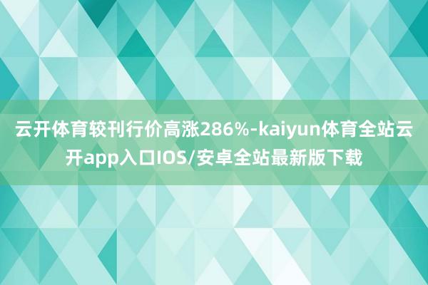 云开体育较刊行价高涨286%-kaiyun体育全站云开app入口IOS/安卓全站最新版下载