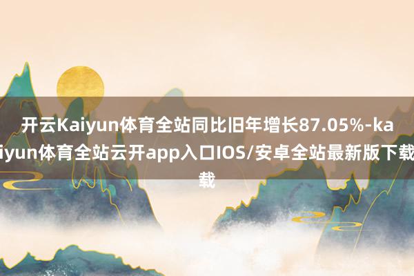 开云Kaiyun体育全站同比旧年增长87.05%-kaiyun体育全站云开app入口IOS/安卓全站最新版下载