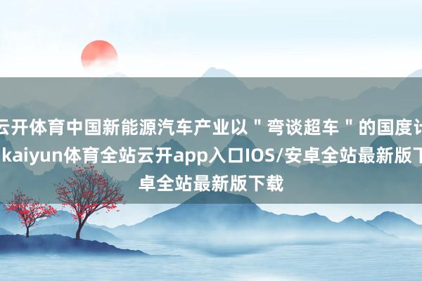 云开体育中国新能源汽车产业以"弯谈超车"的国度计策-kaiyun体育全站云开app入口IOS/安卓全站最新版下载
