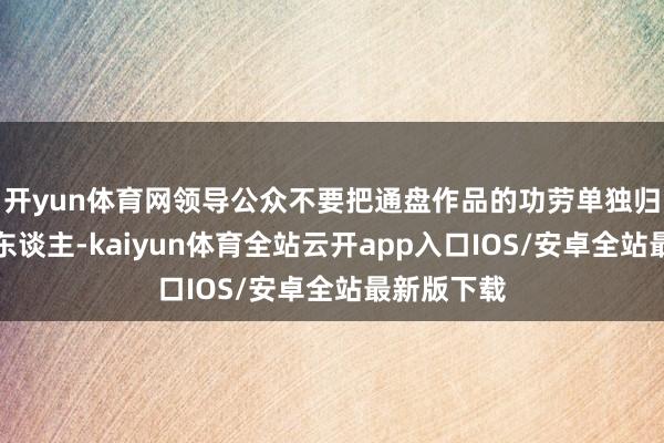 开yun体育网领导公众不要把通盘作品的功劳单独归于导演一东谈主-kaiyun体育全站云开app入口IOS/安卓全站最新版下载