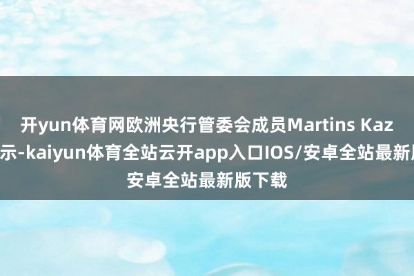 开yun体育网欧洲央行管委会成员Martins Kazaks暗示-kaiyun体育全站云开app入口IOS/安卓全站最新版下载