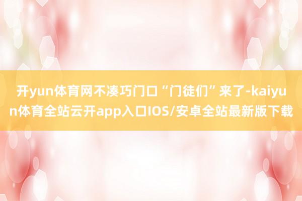 开yun体育网不凑巧门口“门徒们”来了-kaiyun体育全站云开app入口IOS/安卓全站最新版下载