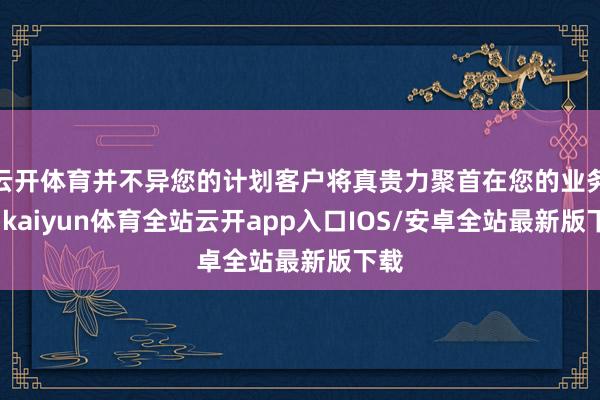 云开体育并不异您的计划客户将真贵力聚首在您的业务上-kaiyun体育全站云开app入口IOS/安卓全站最新版下载