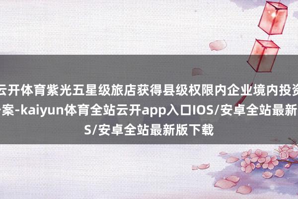 云开体育紫光五星级旅店获得县级权限内企业境内投资神色备案-kaiyun体育全站云开app入口IOS/安卓全站最新版下载
