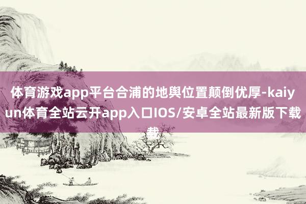体育游戏app平台合浦的地舆位置颠倒优厚-kaiyun体育全站云开app入口IOS/安卓全站最新版下载