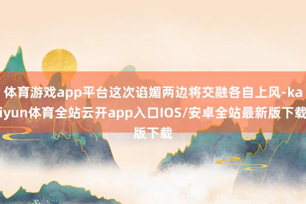 体育游戏app平台这次谄媚两边将交融各自上风-kaiyun体育全站云开app入口IOS/安卓全站最新版下载
