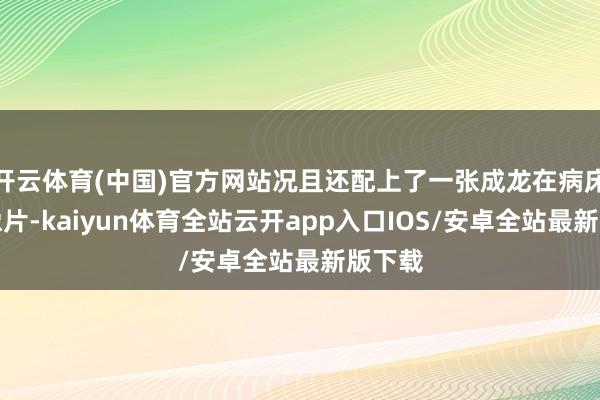 开云体育(中国)官方网站况且还配上了一张成龙在病床上的像片-kaiyun体育全站云开app入口IOS/安卓全站最新版下载