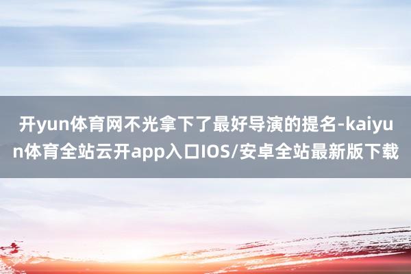 开yun体育网不光拿下了最好导演的提名-kaiyun体育全站云开app入口IOS/安卓全站最新版下载