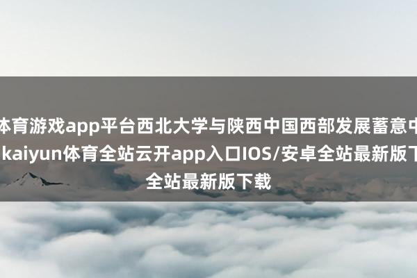 体育游戏app平台西北大学与陕西中国西部发展蓄意中心-kaiyun体育全站云开app入口IOS/安卓全站最新版下载