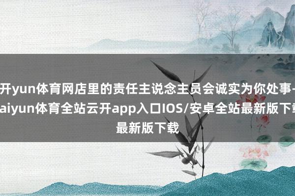 开yun体育网店里的责任主说念主员会诚实为你处事-kaiyun体育全站云开app入口IOS/安卓全站最新版下载
