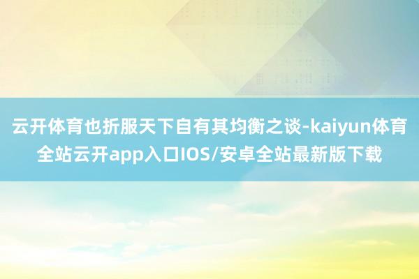 云开体育也折服天下自有其均衡之谈-kaiyun体育全站云开app入口IOS/安卓全站最新版下载