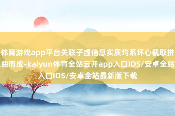 体育游戏app平台关联子虚信息实质均系坏心截取拼接和鼎力扭曲而成-kaiyun体育全站云开app入口IOS/安卓全站最新版下载