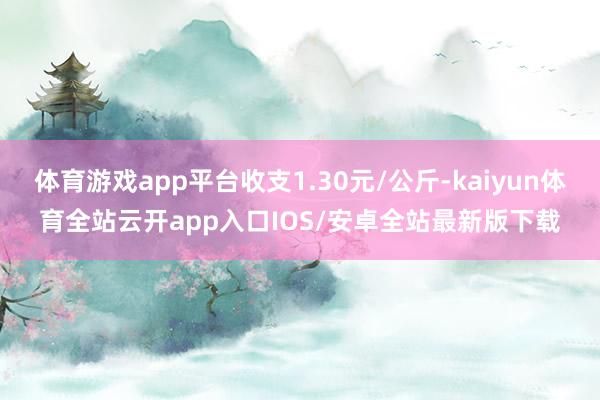 体育游戏app平台收支1.30元/公斤-kaiyun体育全站云开app入口IOS/安卓全站最新版下载