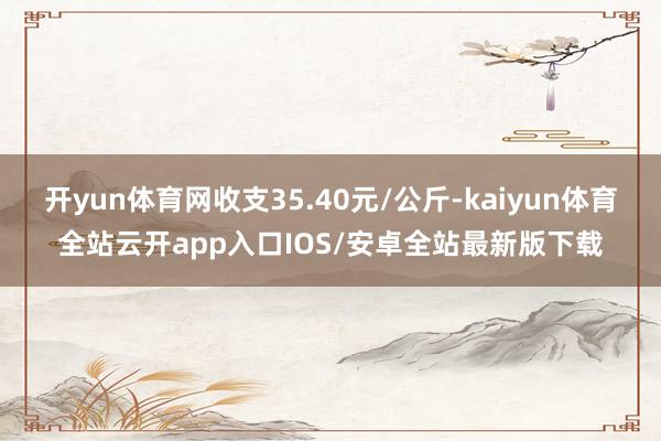 开yun体育网收支35.40元/公斤-kaiyun体育全站云开app入口IOS/安卓全站最新版下载