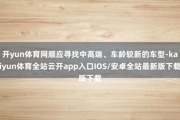开yun体育网顺应寻找中高端、车龄较新的车型-kaiyun体育全站云开app入口IOS/安卓全站最新版下载