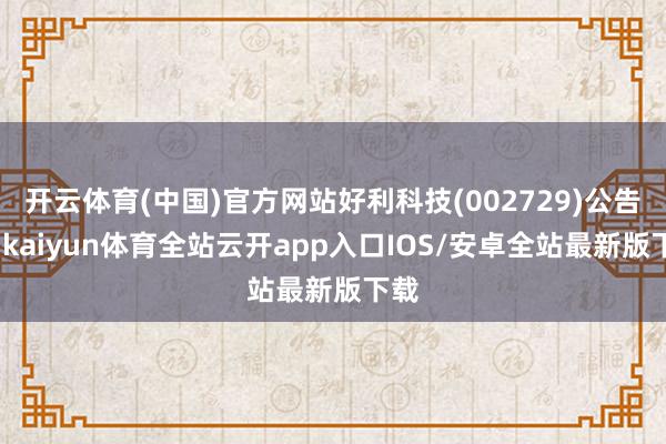 开云体育(中国)官方网站好利科技(002729)公告称-kaiyun体育全站云开app入口IOS/安卓全站最新版下载
