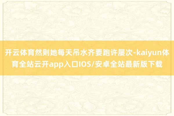 开云体育然则她每天吊水齐要跑许屡次-kaiyun体育全站云开app入口IOS/安卓全站最新版下载