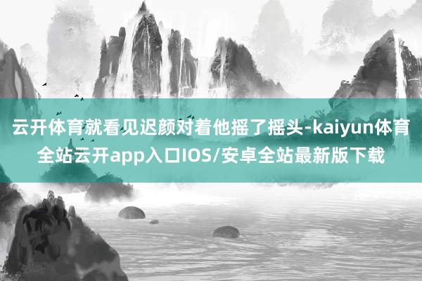 云开体育就看见迟颜对着他摇了摇头-kaiyun体育全站云开app入口IOS/安卓全站最新版下载
