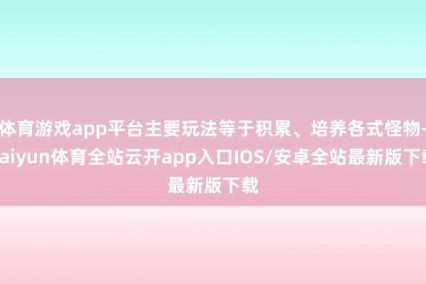 体育游戏app平台主要玩法等于积累、培养各式怪物-kaiyun体育全站云开app入口IOS/安卓全站最新版下载
