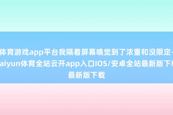 体育游戏app平台我隔着屏幕嗅觉到了浓重和没限定-kaiyun体育全站云开app入口IOS/安卓全站最新版下载