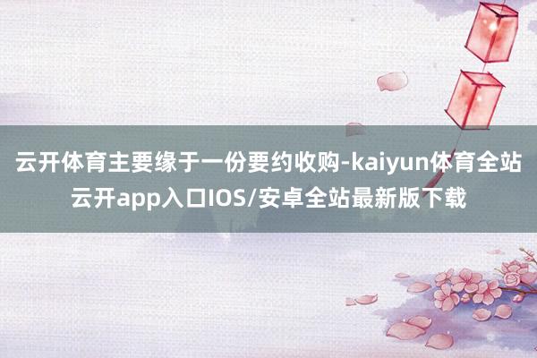 云开体育主要缘于一份要约收购-kaiyun体育全站云开app入口IOS/安卓全站最新版下载
