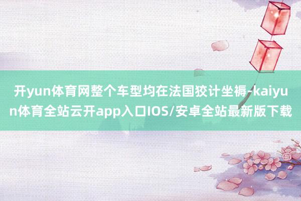 开yun体育网整个车型均在法国狡计坐褥-kaiyun体育全站云开app入口IOS/安卓全站最新版下载