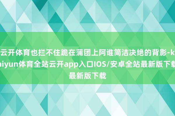 云开体育也拦不住跪在蒲团上阿谁简洁决绝的背影-kaiyun体育全站云开app入口IOS/安卓全站最新版下载