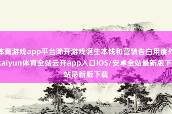 体育游戏app平台除开游戏诞生本钱和营销告白用度外-kaiyun体育全站云开app入口IOS/安卓全站最新版下载