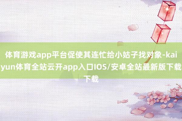 体育游戏app平台促使其连忙给小姑子找对象-kaiyun体育全站云开app入口IOS/安卓全站最新版下载