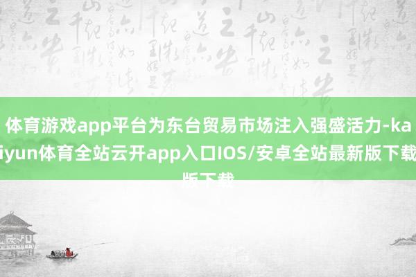 体育游戏app平台为东台贸易市场注入强盛活力-kaiyun体育全站云开app入口IOS/安卓全站最新版下载