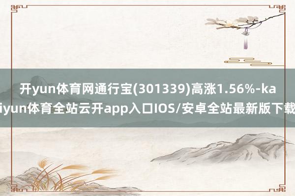 开yun体育网通行宝(301339)高涨1.56%-kaiyun体育全站云开app入口IOS/安卓全站最新版下载