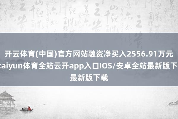 开云体育(中国)官方网站融资净买入2556.91万元-kaiyun体育全站云开app入口IOS/安卓全站最新版下载