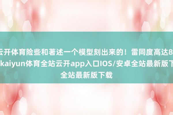 云开体育险些和著述一个模型刻出来的!雷同度高达80%-kaiyun体育全站云开app入口IOS/安卓全站最新版下载