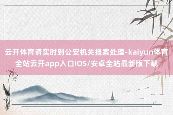 云开体育请实时到公安机关报案处理-kaiyun体育全站云开app入口IOS/安卓全站最新版下载