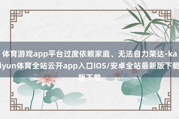 体育游戏app平台过度依赖家庭、无法自力荣达-kaiyun体育全站云开app入口IOS/安卓全站最新版下载