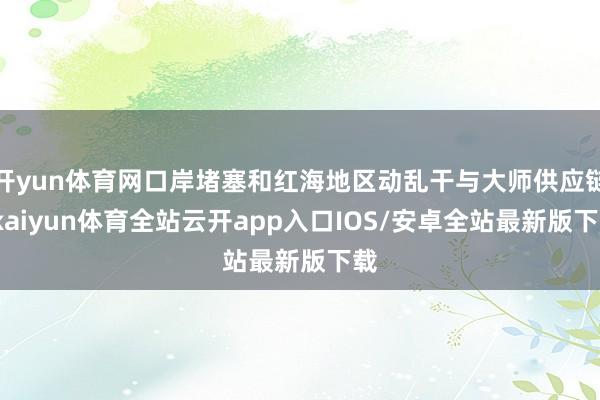 开yun体育网口岸堵塞和红海地区动乱干与大师供应链-kaiyun体育全站云开app入口IOS/安卓全站最新版下载