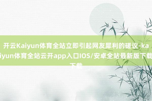 开云Kaiyun体育全站立即引起网友犀利的磋议-kaiyun体育全站云开app入口IOS/安卓全站最新版下载