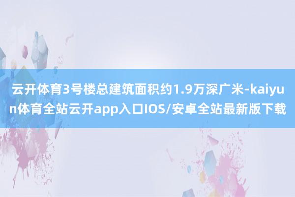 云开体育3号楼总建筑面积约1.9万深广米-kaiyun体育全站云开app入口IOS/安卓全站最新版下载