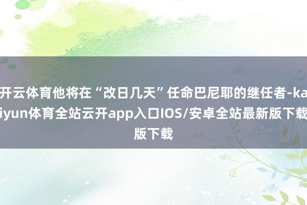 开云体育他将在“改日几天”任命巴尼耶的继任者-kaiyun体育全站云开app入口IOS/安卓全站最新版下载