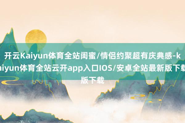 开云Kaiyun体育全站闺蜜/情侣约聚超有庆典感-kaiyun体育全站云开app入口IOS/安卓全站最新版下载