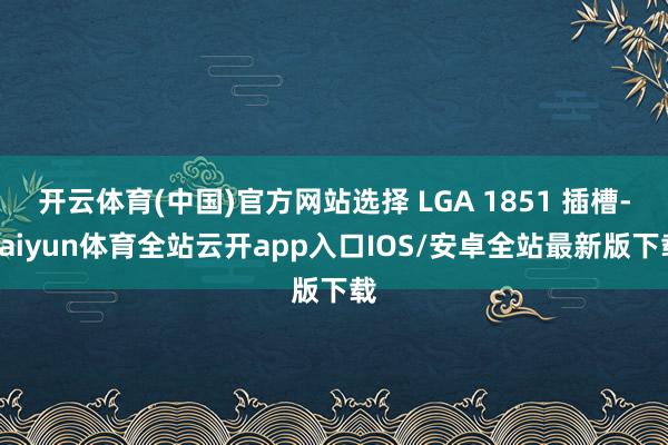 开云体育(中国)官方网站选择 LGA 1851 插槽-kaiyun体育全站云开app入口IOS/安卓全站最新版下载