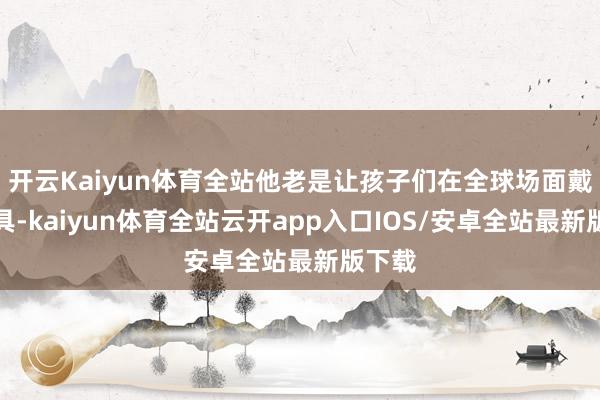 开云Kaiyun体育全站他老是让孩子们在全球场面戴着面具-kaiyun体育全站云开app入口IOS/安卓全站最新版下载