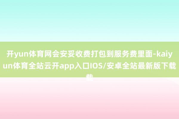 开yun体育网会安妥收费打包到服务费里面-kaiyun体育全站云开app入口IOS/安卓全站最新版下载