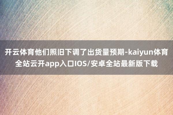 开云体育他们照旧下调了出货量预期-kaiyun体育全站云开app入口IOS/安卓全站最新版下载