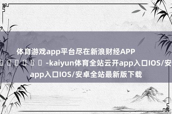 体育游戏app平台尽在新浪财经APP            													-kaiyun体育全站云开app入口IOS/安卓全站最新版下载